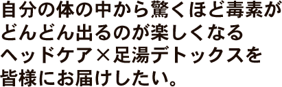 自分の体の中から驚くほど毒素がどんどん出るのが楽しくなるヘッドケア×足湯デトックスを皆様にお届けしたい