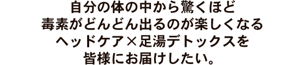 自分の体の中から驚くほど毒素がどんどん出るのが楽しくなるヘッドケア×足湯デトックスを皆様にお届けしたい