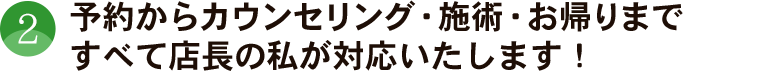 予約からカウンセリング、施術、お帰りまで、すべて店長の私が対応いたします！