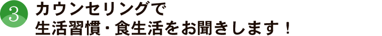 カウンセリングで、生活習慣、食生活をお聞きします！